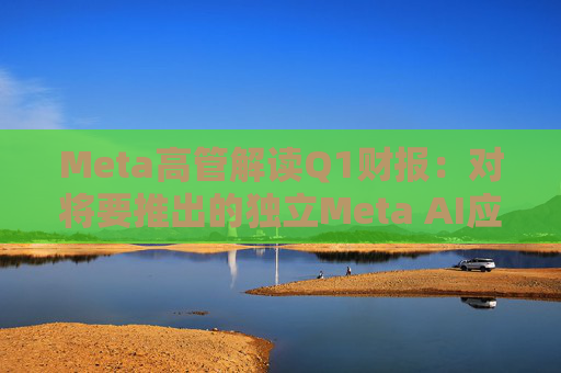 Meta高管解读Q1财报：对将要推出的独立Meta AI应用感到兴奋与期待