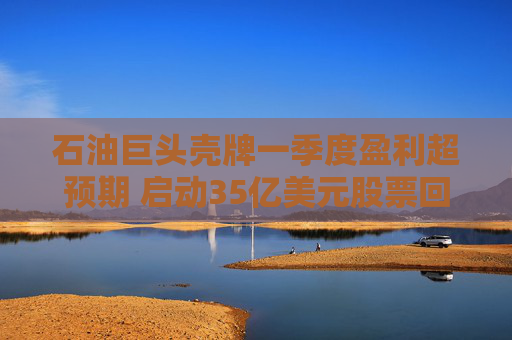 石油巨头壳牌一季度盈利超预期 启动35亿美元股票回购