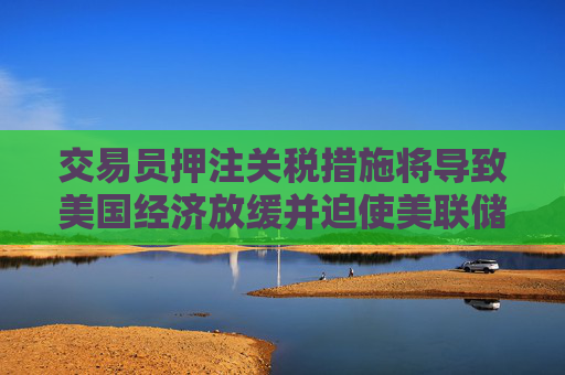 交易员押注关税措施将导致美国经济放缓并迫使美联储降息