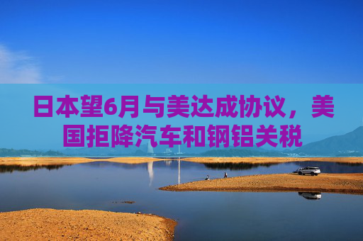 日本望6月与美达成协议，美国拒降汽车和钢铝关税