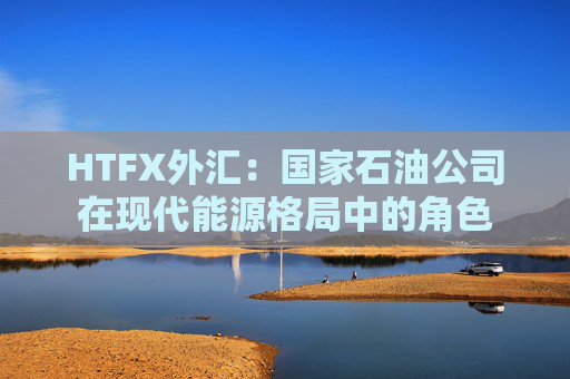 HTFX外汇：国家石油公司在现代能源格局中的角色