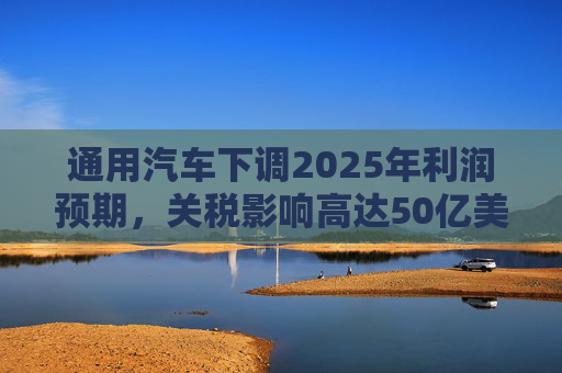 通用汽车下调2025年利润预期，关税影响高达50亿美元