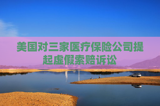 美国对三家医疗保险公司提起虚假索赔诉讼
