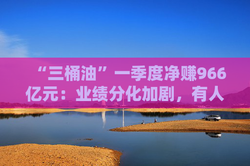 “三桶油”一季度净赚966亿元：业绩分化加剧，有人欢喜有人愁