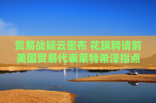贸易战疑云密布 花旗聘请前美国贸易代表莱特希泽指点迷津