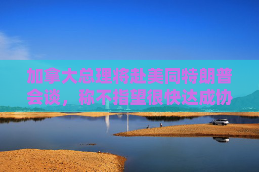 加拿大总理将赴美同特朗普会谈，称不指望很快达成协议