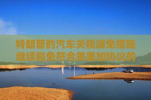 特朗普的汽车关税减免措施继续豁免符合美墨加协议的汽车零部件