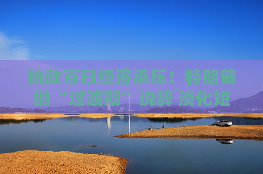 执政百日经济承压！特朗普抛“过渡期”说辞 淡化短期衰退影响