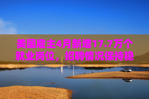 美国雇主4月新增17.7万个就业岗位，招聘情况保持稳定