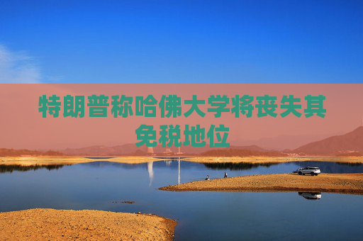 特朗普称哈佛大学将丧失其免税地位