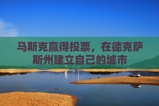 马斯克赢得投票，在德克萨斯州建立自己的城市