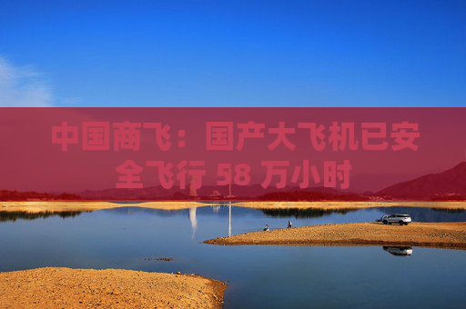 中国商飞：国产大飞机已安全飞行 58 万小时  第1张