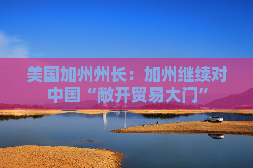 美国加州州长：加州继续对中国“敞开贸易大门”