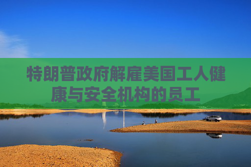 特朗普政府解雇美国工人健康与安全机构的员工