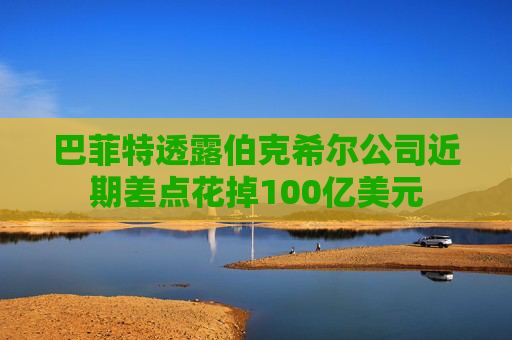 巴菲特透露伯克希尔公司近期差点花掉100亿美元