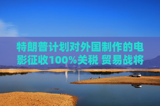 特朗普计划对外国制作的电影征收100%关税 贸易战将扩展到娱乐产业