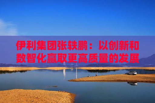 伊利集团张轶鹏：以创新和数智化赢取更高质量的发展和盈利增长