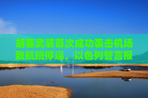 胡塞武装首次成功袭击机场致航班停运，以色列誓言报复