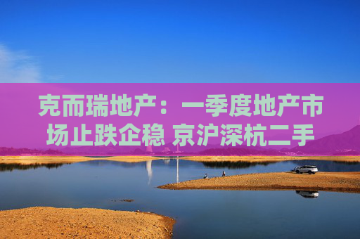 克而瑞地产：一季度地产市场止跌企稳 京沪深杭二手房市场成交同比增17%