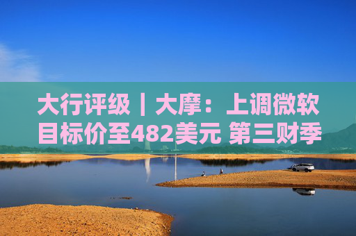 大行评级｜大摩：上调微软目标价至482美元 第三财季的所有收入板块表现出色