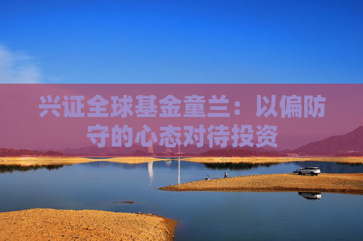 兴证全球基金童兰：以偏防守的心态对待投资