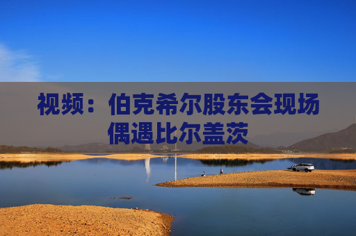 视频：伯克希尔股东会现场偶遇比尔盖茨