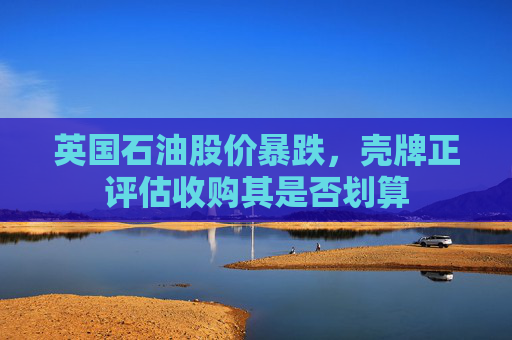 英国石油股价暴跌，壳牌正评估收购其是否划算