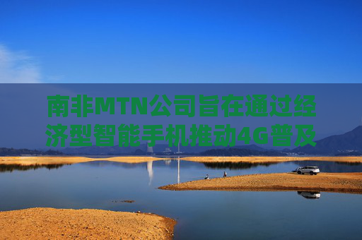 南非MTN公司旨在通过经济型智能手机推动4G普及