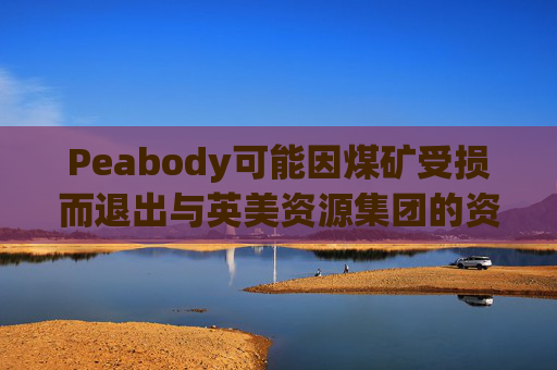 Peabody可能因煤矿受损而退出与英美资源集团的资产交易
