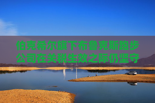 伯克希尔旗下布鲁克斯跑步公司在关税生效之际仍坚守东南亚市场