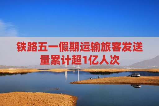 铁路五一假期运输旅客发送量累计超1亿人次  第1张