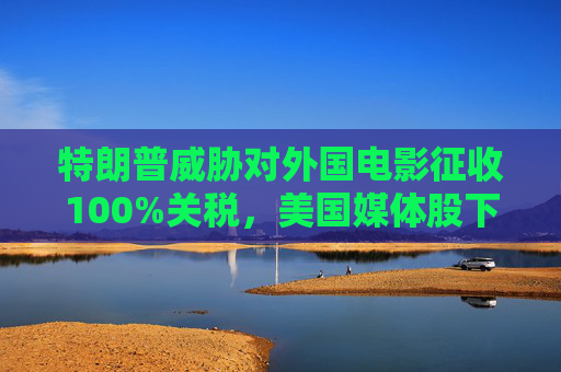 特朗普威胁对外国电影征收100%关税，美国媒体股下跌