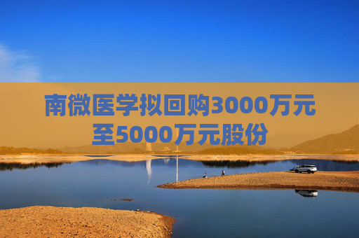 南微医学拟回购3000万元至5000万元股份