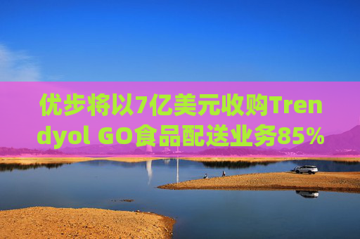 优步将以7亿美元收购Trendyol GO食品配送业务85%的股份