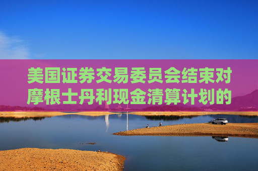 美国证券交易委员会结束对摩根士丹利现金清算计划的调查，未采取任何执法行动