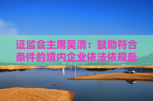 证监会主席吴清：鼓励符合条件的境内企业依法依规赴境外上市，增强全球市场的拓展能力  第1张