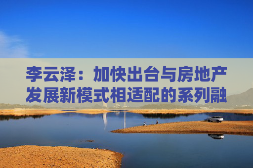 李云泽：加快出台与房地产发展新模式相适配的系列融资制度