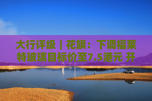大行评级｜花旗：下调福莱特玻璃目标价至7.5港元 开启30日负面催化观察