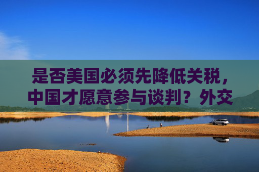 是否美国必须先降低关税，中国才愿意参与谈判？外交部回应