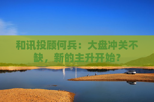 和讯投顾何兵：大盘冲关不缺，新的主升开始？