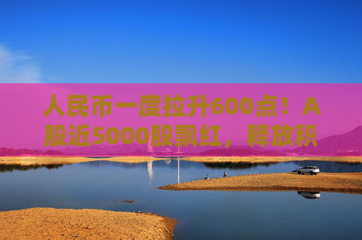 人民币一度拉升600点！A股近5000股飘红，释放积极信号