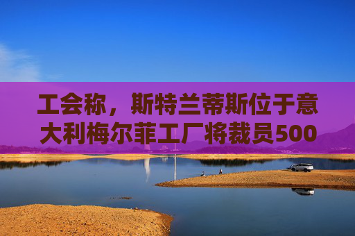 工会称，斯特兰蒂斯位于意大利梅尔菲工厂将裁员500人