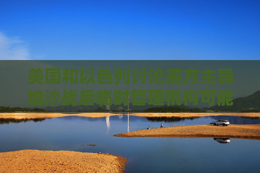 美国和以色列讨论美方主导加沙战后临时管理机构可能性  第1张