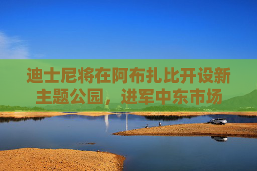 迪士尼将在阿布扎比开设新主题公园，进军中东市场