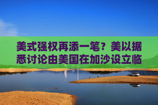 美式强权再添一笔？美以据悉讨论由美国在加沙设立临时政府