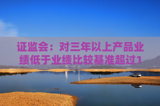 证监会：对三年以上产品业绩低于业绩比较基准超过10个百分点的基金经理 要求其绩效薪酬应当明显下降