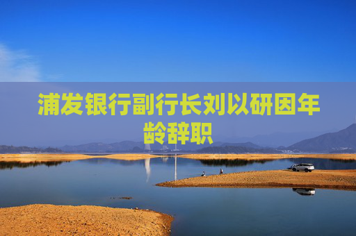 浦发银行副行长刘以研因年龄辞职