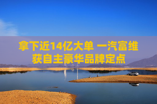 拿下近14亿大单 一汽富维获自主豪华品牌定点
