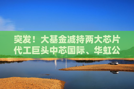 突发！大基金减持两大芯片代工巨头中芯国际、华虹公司