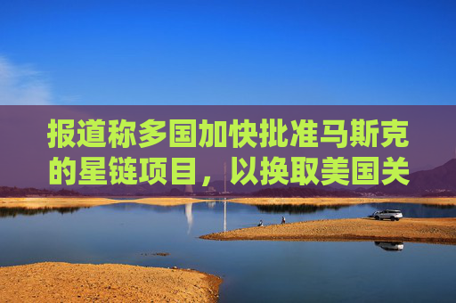 报道称多国加快批准马斯克的星链项目，以换取美国关税让步
